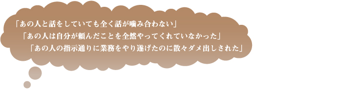 「あの人と話をしていても全く話が噛み合わない」／「あの人は自分が頼んだことを全然やってくれていなかった」／「あの人の指示通りに業務をやり遂げたのに散々ダメ出しされた」