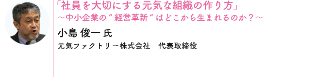 「社員を大切にする元気な組織の作り方」〜中小企業の”経営革新”はどこから生まれるのか？〜 小島 俊一 氏 [元気ファクトリー株式会社　代表取締役]