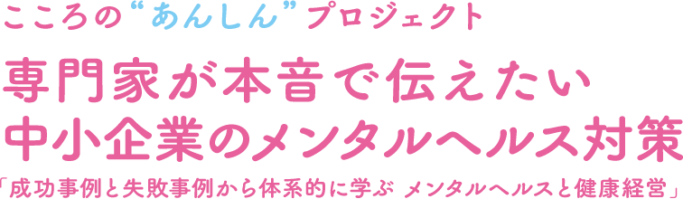 こころの“あんしん”プロジェクト 専門家が本音で伝える中小企業のメンタルヘルス対策「成功事例と失敗事例から体系的に学ぶ メンタルヘルスと健康経営」