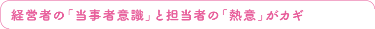 経営者の「当事者意識」と担当者の「熱意」がカギ