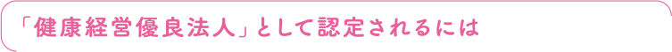 「健康経営優良法人」として認定されるには