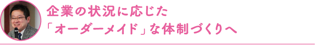 企業の状況に応じた「オーダーメイド」な体制づくりへ