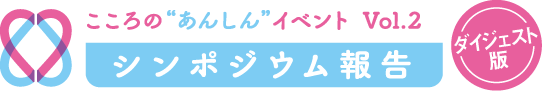 こころの“あんしん”ゼミナール　Vol.2　シンポジウム報告　ダイジェスト版